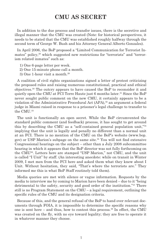 CMU AS SECRET  In addition to the due process and transfer issues, ther is the secretive and illogal manner that the CMU was ereated (Note: for historical perspectives, it needs to be stated that the CMU was established roughly halfway through the second term of George W. Bush and his Attorney General Alberto Gonzales).  In April 2006, the BoP proposed a *Limited Communication for Terrorist In- mates” policy, ™ which suggested new restrictions for “terrorists” and “terror- ism related inmates” such as  1) One 6-page ltter per week 2) One 15-minute phone call a month. 3) One L-hour visit a month >  A coalition of civil rights organizations signed a letter of protest eriticizing the proposed rules and raising numerous constitutional, practical and ethical objectives.* The outery appears to have caused the BoP to reconsider it and quietly open the CMU at FCI Terre Haute just 6 months later.” Since the BoP never sought public comment on the new CMU, it certainly appears to be a violation of the Administrative Procedural Act (APA),  an argument a foderal judge in Miami raised in response to a prisoner’s legal challenge to transfer to the CMU.*  The unit is functionally an open secret. While the BoP circumvented the standard public comment (and feedback) process, it has sought to get around this by deseribing the CMU as a “self-contained general population unit* implying that the unit is legally and penally no different than a normal unit at an FCL There is no mention of the CMU on the BoP’s website (www.bop. gov) or USP Marion’s subpage on the same site.* You will not find extensive Congressional hearings on the subject — other than a July 2008 subcommittee. hearing in which it appears that the BoP direetor was not fully fortheoming on the CMU. Letters here are stamped “USP Marion,” not CMU, and the unit is called I Unit” by staff. (An interesting ancedote: while on transit in Winter 2009, I met men from the FCI here and asked them what they knew about 1 Unit, Without hesitation, they said, “That’s where the terrorists are.’ They informed me this is what BoP Staff routinely told them).  Media queries are met with silence or vague information. Requests by the media to interview me by coming to Marion have been denied — due to it “being detrimental to the safety, sceurity and good order of the institution.™ There still s no Program Statement on the CMU - a legal requirement, outlining the specific rules of the CMU and its designation criteri.  Because of this, and the general refusal of the BoP to hand over relevant doc. uments through FOLA, it is impossible to determine the specific reasons why one is sent here — and thus, how to contest this process.® In effect, the CMU was created on the fly, with no eye toward logality; they are free to operate it in whatever manner they choose.  